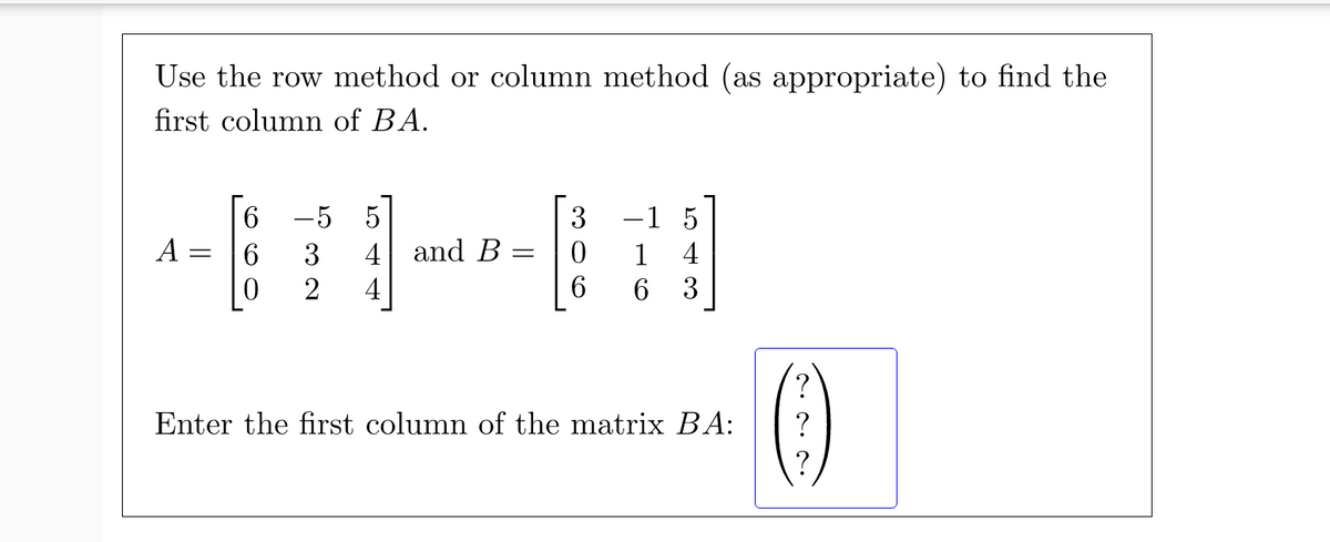 Use the row method or column method (as appropriate) to find the
first column of BA.
6 -5 5
3 -1 5
A
6.
3
4 and B
1
4
4
6.
3
Enter the first column of the matrix BA:
