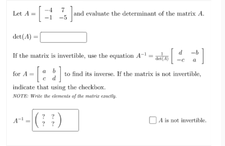 -4
7
and evaluate the determinant of the matrix A.
-5
Let A =
-1
det(A) =|
d
-b
If the matrix is invertible, use the equation A-l = LA
det(A)
-c
a
[:]
for A =
to find its inverse. If the matrix is not invertible,
d
indicate that using the checkbox.
NOTE: Write the elements of the matrir ezactly.
? ?
? ?
A is not invertible.
