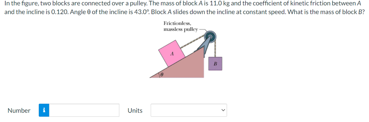 In the figure, two blocks are connected over a pulley. The mass of block A is 11.0 kg and the coefficient of kinetic friction between A
and the incline is 0.120. Angle e of the incline is 43.0°. Block A slides down the incline at constant speed. What is the mass of block B?
Frictionless,
massless pulley
Number
i
Units
