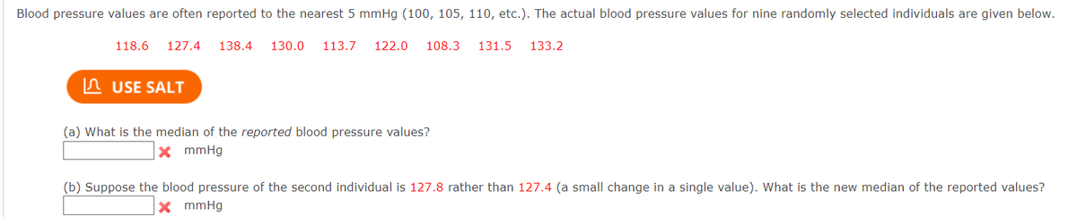 Blood pressure values are often reported to the nearest 5 mmHg (100, 105, 110, etc.). The actual blood pressure values for nine randomly selected individuals are given below.
118.6
127.4
138.4
130.0
113.7
122.0
108.3
131.5
133.2
In USE SALT
(a) What is the median of the reported blood pressure values?
X mmHg
(b) Suppose the blood pressure of the second individual is 127.8 rather than 127.4 (a small change in a single value). What is the new median of the reported values?
X mmHg
