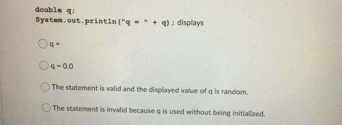 double q;
System.out.println ("q =
+ q) ; displays
11
%3D
q =
q = 0.0
The statement is valid and the displayed value of q is random.
The statement is invalid because q is used without being initialized.
