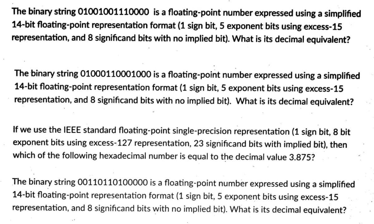 The binary string 01001001110000 is a floating-point number expressed using a simplified
14-bit floating-point representation format (1 sign bit, 5 exponent bits using excess-15
representation, and 8 significand bits with no implied bit). What is its decimal equivalent?
The binary string 01000110001000 is a floating-point number expressed using a simplified
14-bit floating-point representation format (1 sign bit, 5 exponent bits using excess-15
representation, and 8 significand bits with no implied bit). What is its decimal equivalent?
If we use the IEEE standard floating-point single-precision representation (1 sign bit, 8 bit
exponent bits using excess-127 representation, 23 significand bits with implied bit), then
which of the following hexadecimal number is equal to the decimal value 3.875?
The binary string 00110110100000 is a floating-point number expressed using a simplified
14-bit floating-point representation format (1 sign bit, 5 exponent bits using excess-15
representation, and 8 significand bits with no implied bit). What is its decimal equivalent?

