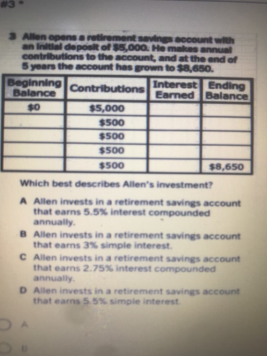 #3
3 Allen opens a retirement savings account with
an Initial deposit of $5,000 He makes annual
contributions to the account, and at the end of
5 years the account has grown to $8,65o.
Beginning
Balance
Interest Ending
Earned Balance
Contributions
$0
$5,000
$500
$500
$500
$500
$8,650
Which best describes Allen's investment?
A Allen invests in a retirement savings account
that earns 5.5% interest compounded
annually.
B Allen invests in a retirement savings account
that earns 3% simple interest.
C Allen invests in a retirement savings account
that earns 2.75% interest compounded
annually.
D Allen invests in a retirement savings account
that earns 5.5% simple interest.
