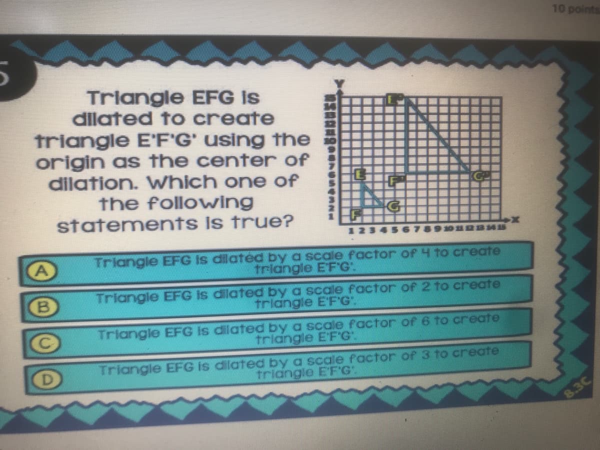 10 points
Triangle EFG is
dilated to create
triangle E'F'G' using the
origin as the center of
dilation. Which one of
the following
statements Is true?
Triangle EFG Is dilatéd by a scale factor of 4to create
triangle E'FG".
Triangle EFG is dilated by a scale factor of 2 to create
tridngle EF'G".
Triangle EFG Is dilated by a scaje factor o6 to create
triangle EFG"
Triangle EFG is dilated by a scale factor oP 3 to create
triangie EFG
8.3C
