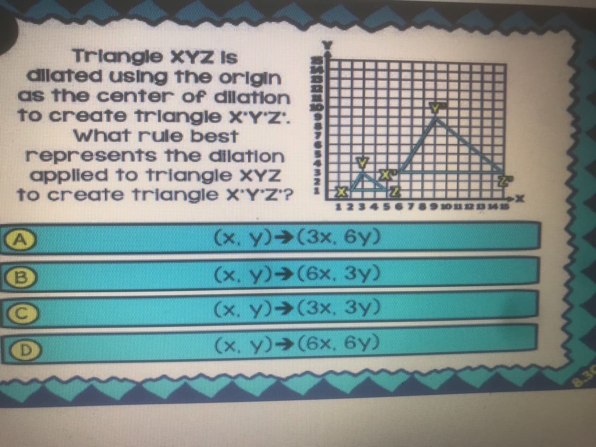 Trlangle XYZ Is
dilated using the orlgin
as the center of dilation
to create triangle X'Y'Z".
what rule best
represents the dilation
applied to triangle XYz
to create triangle X'YZ'?
(x. y) (3x, 6y)
(x. y) (6x, 3y)
(x. y) (3x, 3y)
(x. y)→(6x, 6y)
8.30
