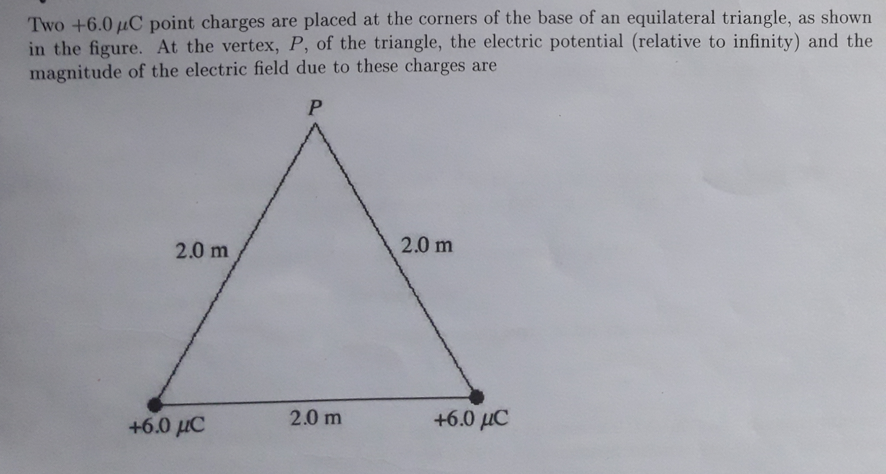 Two +6.0 µC point charges are placed at the corners of the base of an equilateral triangle, as shown
in the figure. At the vertex, P, of the triangle, the electric potential (relative to infinity) and the
magnitude of the electric field due to these charges are
2.0 m
2.0 m
+6.0 µC
2.0 m
+6.0 µC
