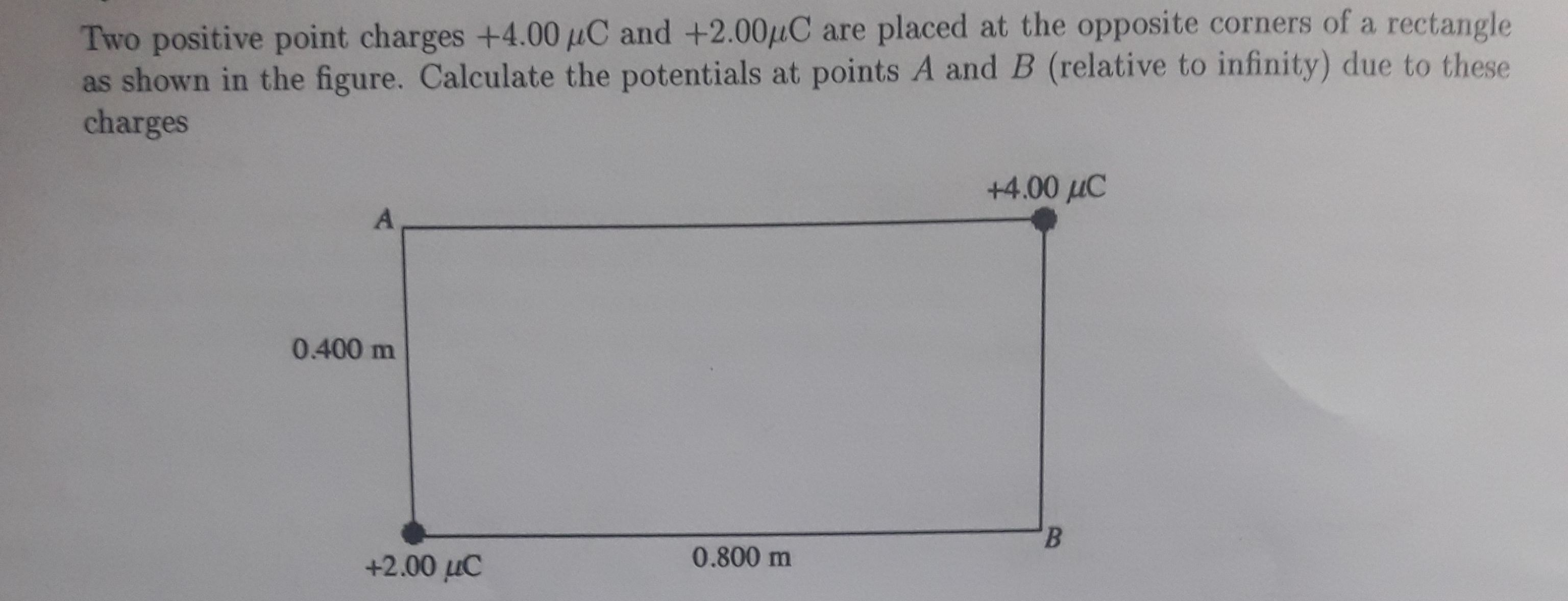 Two positive point charges +4.00 µC and +2.00µC are placed at the opposite corners of a rectangle
as shown in the figure. Calculate the potentials at points A and B (relative to infinity) due to these
charges
+4.00 uC
A
0.400 m
B.
+2.00 µC
0.800 m
