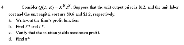 Consider Q(L, K) = Kkk. Suppose that the unit output price is $12, and the unit labor
cost and the unit capital cost are $0.6 and $1.2, respectively.
a. Write-out the firm's profit function.
b. Find K* and L*.
c. Verify that the solution yields maximum profit.
d. Find *.