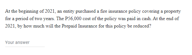 At the beginning of 2021, an entity purchased a fire insurance policy covering a property
for a period of two years. The P56,000 cost of the policy was paid in cash. At the end of
2021, by how much will the Prepaid Insurance for this policy be reduced?
Your answer