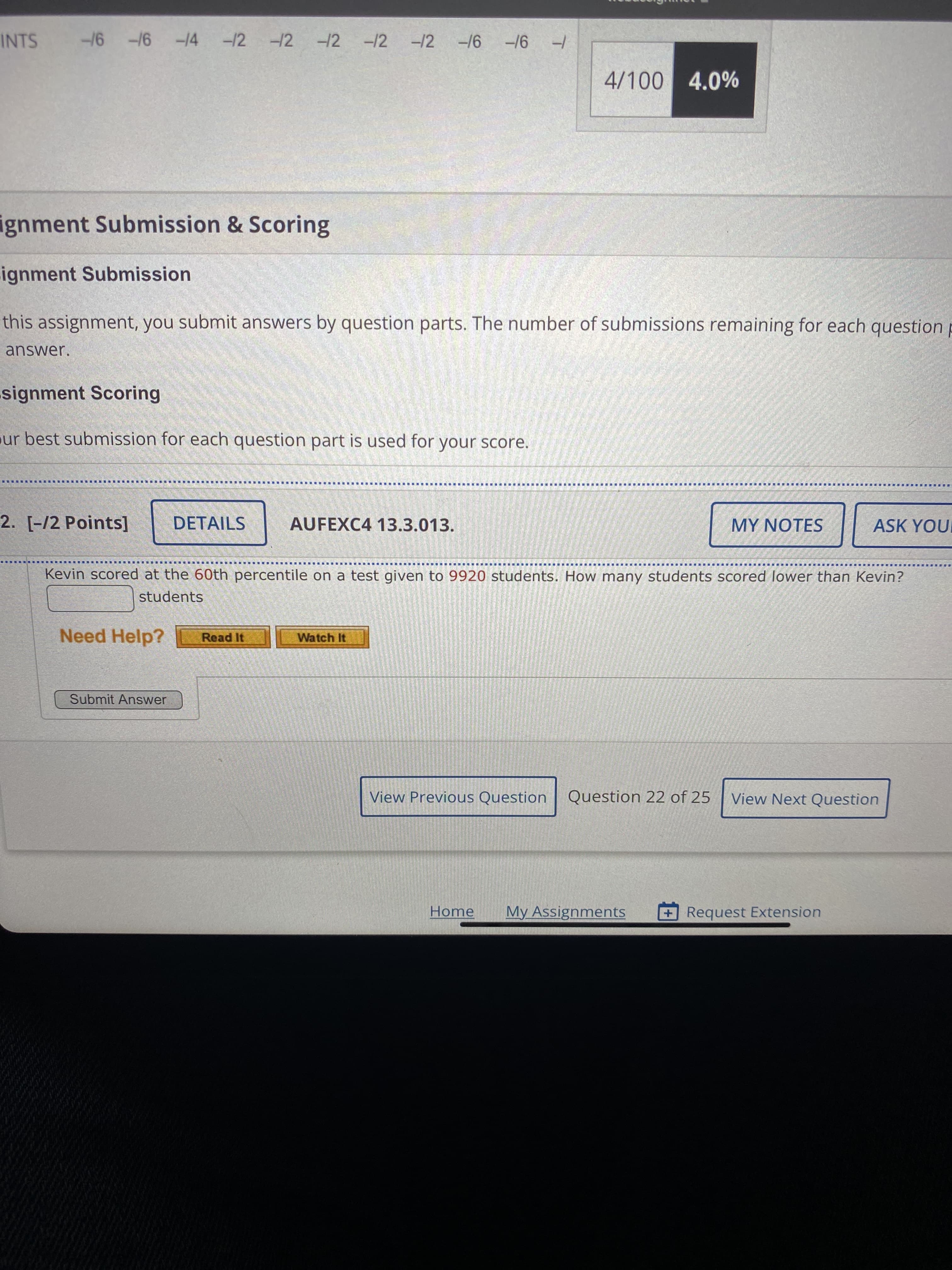 INTS -16 -16 -14 -/2
-12
-12 -12
-12
9/- 9/-
4/100 4.0%
gnment Submission & Scoring
.ignment Submission
this assignment, you submit answers by question parts. The number of submissions remaining for each question p
answer.
signment Scoring
ur best submission for each question part is used for your score.
■ 員 ■
2. [-/2 Points]
DETAILS
AUFEXC4 13.3.013.
MY NOTES
ASK YOUI
Kevin scored at the 60th percentile on a test given to 9920 students. How many students scored lower than Kevin?
students
Need Help?
Watch It
Read It
Submit Answer
View Previous Question
Question 22 of 25
View Next Question
Home
My Assignments
+Request Extension
