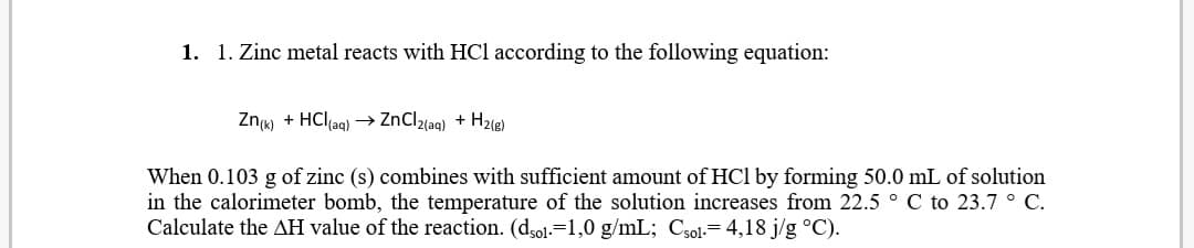 1. 1. Zinc metal reacts with HCl according to the following equation:
Znw + HClag) → ZnClz{aq) + Hz@)
When 0.103 g of zinc (s) combines with sufficient amount of HCl by forming 50.0 mL of solution
in the calorimeter bomb, the temperature of the solution increases from 22.5 ° C to 23.7° C.
Calculate the AH value of the reaction. (dol.=1,0 g/mL; Csol.= 4,18 j/g °C).
