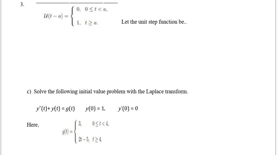 c) Solve the following initial value problem with the Laplace transform.
y"(t)+y(t) = g(t)
y(0) = 1,
y(0) = 0
Here,
3,
Ost<4,
g() =
2t-5, t 4.
