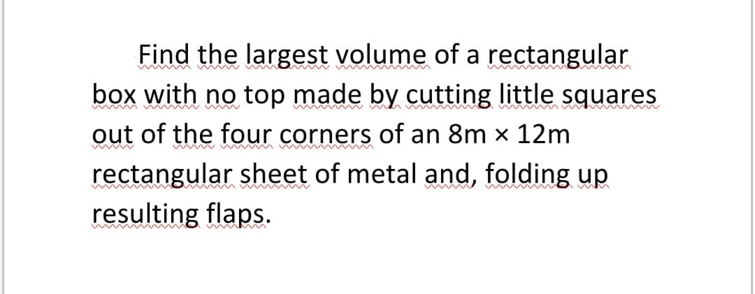 Find the largest volume of a rectangular
box with no top made by cutting little squares
out of the four corners of an 8m x 12m
rectangular sheet of metal and, folding up
resulting flaps.
