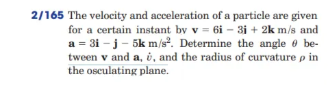 2/165 The velocity and acceleration of a particle are given
for a certain instant by v = 6i – 3i + 2k m/s and
a = 3i – j - 5k m/s². Determine the angle e be-
tween v and a, i, and the radius of curvature p in
the osculating plane.
