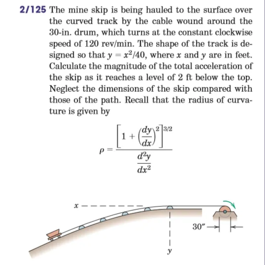 2/125 The mine skip is being hauled to the surface over
the curved track by the cable wound around the
30-in. drum, which turns at the constant clockwise
speed of 120 rev/min. The shape of the track is de-
signed so that y = x²/40, where x and y are in feet.
Calculate the magnitude of the total acceleration of
the skip as it reaches a level of 2 ft below the top.
Neglect the dimensions of the skip compared with
those of the path. Recall that the radius of curva-
ture is given by
dy 2]3/2
1 +
\dx.
d²y
dx²
30" -
y
