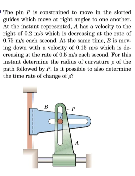 O The pin P is constrained to move in the slotted
guides which move at right angles to one another.
At the instant represented, A has a velocity to the
right of 0.2 m/s which is decreasing at the rate of
0.75 m/s each second. At the same time, B is mov-
ing down with a velocity of 0.15 m/s which is de-
creasing at the rate of 0.5 m/s each second. For this
instant determine the radius of curvature p of the
path followed by P. Is it possible to also determine
the time rate of change of p?
B
P
A
