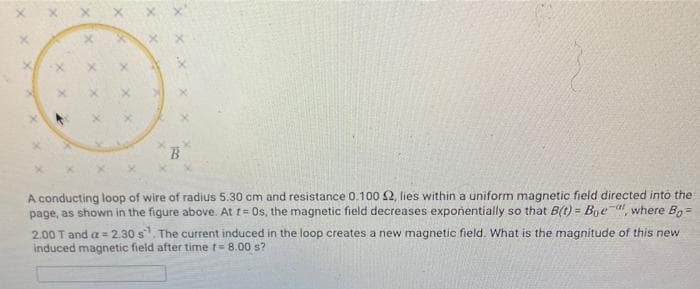 B
A conducting loop of wire of radius 5.30 cm and resistance 0.100 S2, lies within a uniform magnetic field directed into the
page, as shown in the figure above. At t= Os, the magnetic field decreases expoñentially so that B(t) = Boe a where Bo =
!3!
2.00 T and a = 2.30 s. The current induced in the loop creates a new magnetic field. What is the magnitude of this new
induced magnetic field after time t= 8.00 s?
