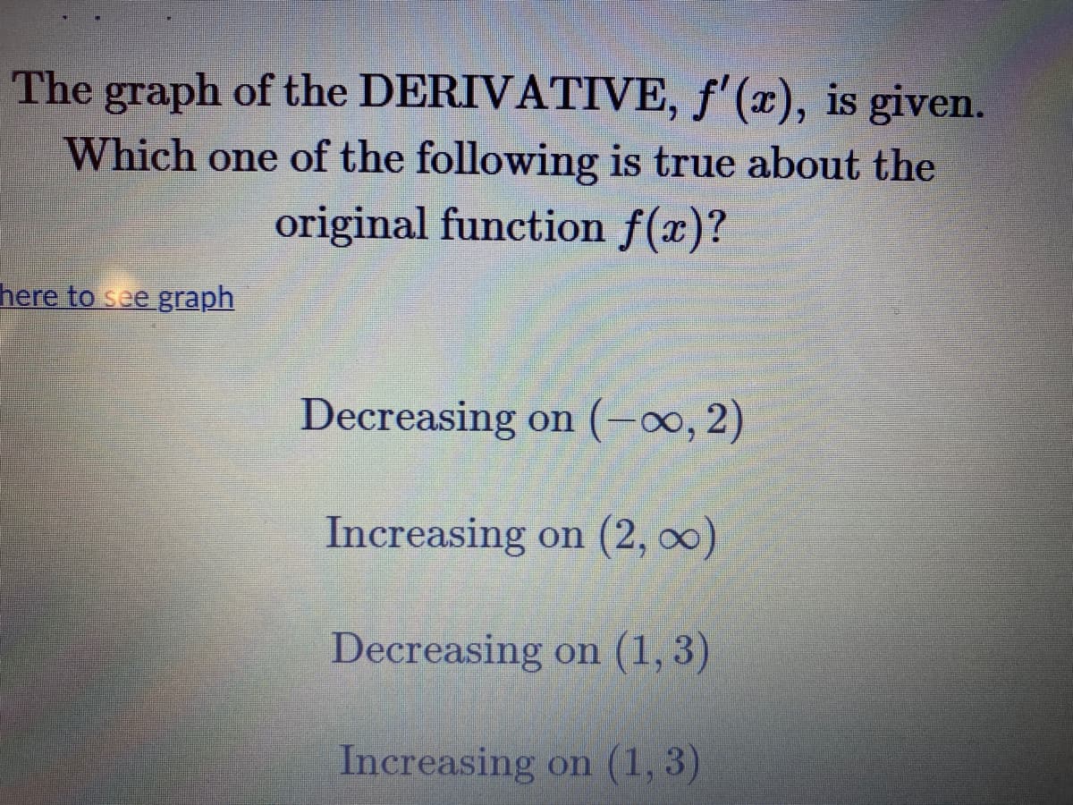 The graph of the DERIVATIVE, f'(x), is given.
Which one of the following is true about the
original function f(x)?
here to see graph
Decreasing on (-0, 2)
Increasing on (2, 00)
Decreasing on (1, 3)
Increasing on (1, 3)
