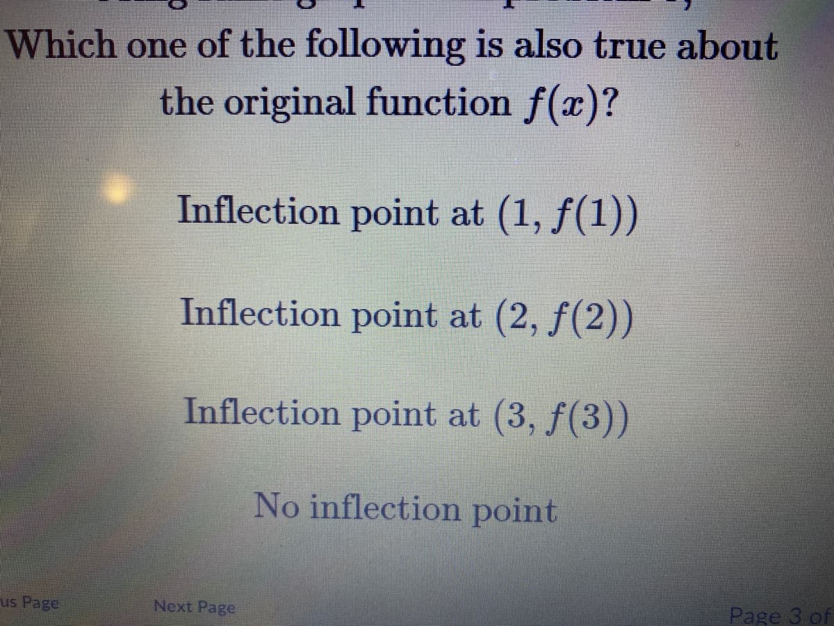 Which one of the following is also true about
the original function f(x)?
Inflection point at (1, f(1))
Inflection point at (2, f(2))
Inflection point at (3, f(3))
No inflection point
us Page
Next Page
Page 3 of
