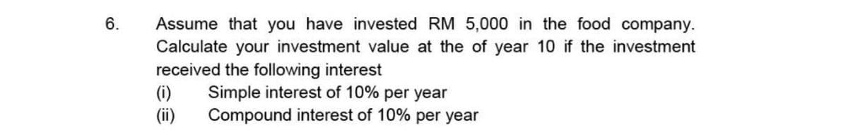6.
Assume that you have invested RM 5,000 in the food company.
Calculate your investment value at the of year 10 if the investment
received the following interest
(i)
(ii)
Simple interest of 10% per year
Compound interest of 10% per year
