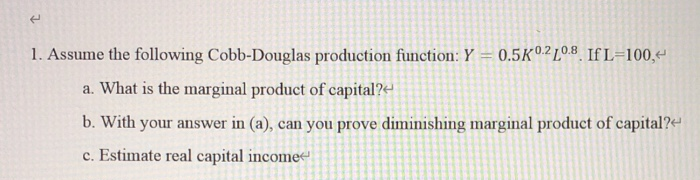 1. Assume the following Cobb-Douglas production function: Y = 0.5K°.2 10 .8 If L=100,
a. What is the marginal product of capital?e
b. With your answer in (a), can you prove diminishing marginal product of capital?-
c. Estimate real capital incomee
