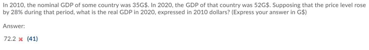 In 2010, the nominal GDP of some country was 35G$. In 2020, the GDP of that country was 52G$. Supposing that the price level rose
by 28% during that period, what is the real GDP in 2020, expressed in 2010 dollars? (Express your answer in G$)
Answer:
72.2 x (41)
