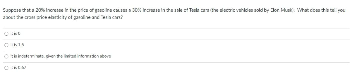 Suppose that a 20% increase in the price of gasoline causes a 30% increase in the sale of Tesla cars (the electric vehicles sold by Elon Musk). What does this tell you
about the cross price elasticity of gasoline and Tesla cars?
O it is 0
O it is 1.5
O it is indeterminate, given the limited information above
O it is 0.67
