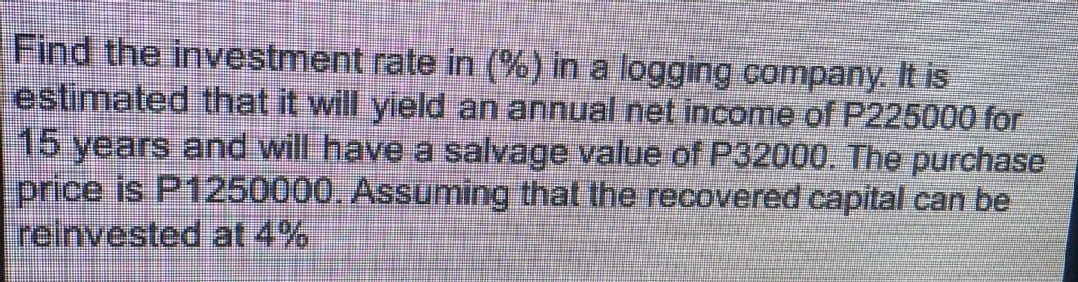 Find the investment rate in (%) in a logging company. It is
estimated that it will yield an annual net income of P225000 for
15 years and will have a salvage value of P32000. The purchase
price is P1250000. Assuming that the recovered capital can be
reinvested at 4%
