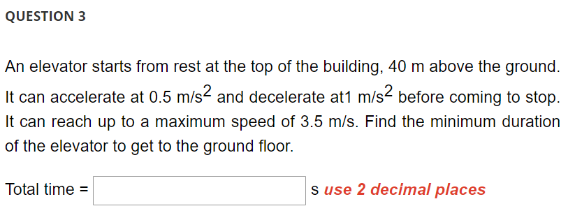 QUESTION 3
An elevator starts from rest at the top of the building, 40 m above the ground.
It can accelerate at 0.5 m/s2 and decelerate at1 m/s² before coming to stop.
It can reach up to a maximum speed of 3.5 m/s. Find the minimum duration
of the elevator to get to the ground floor.
Total time =
s use 2 decimal places