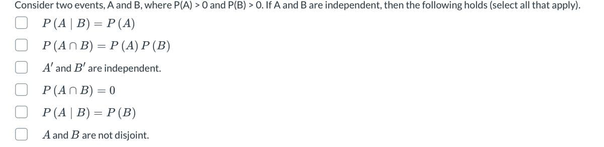 Consider two events, A and B, where P(A) > 0 and P(B) > 0. If A and B are independent, then the following holds (select all that apply).
Р (A| В) — Р(A)
Р (AN B) 3 P(A) Р (В)
A' and B' are independent.
P (AN B) = 0
%3D
Р (A| В) — Р(В)
A and B are not disjoint.

