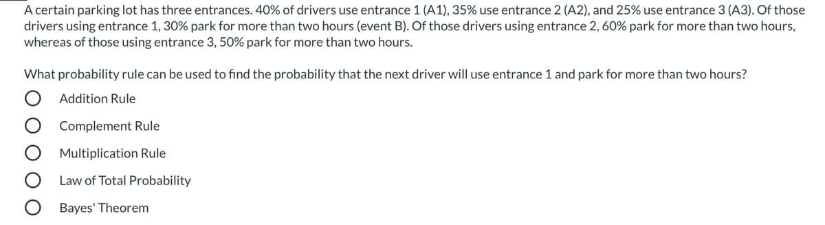 A certain parking lot has three entrances. 40% of drivers use entrance 1 (A1), 35% use entrance 2 (A2), and 25% use entrance 3 (A3). Of those
drivers using entrance 1, 30% park for more than two hours (event B). Of those drivers using entrance 2, 60% park for more than two hours,
whereas of those using entrance 3, 50% park for more than two hours.
What probability rule can be used to find the probability that the next driver will use entrance 1 and park for more than two hours?
O Addition Rule
Complement Rule
Multiplication Rule
Law of Total Probability
Bayes' Theorem
