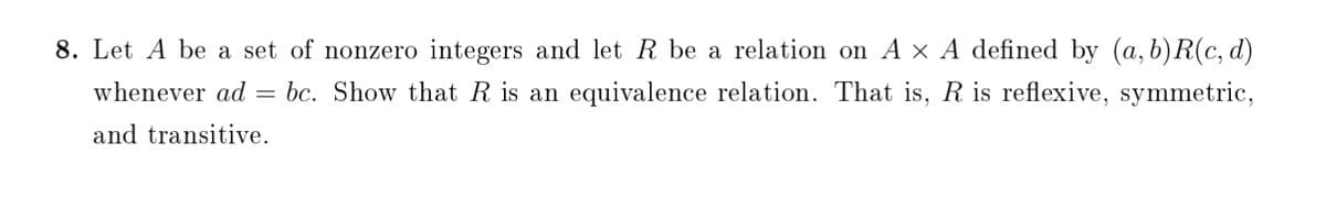8. Let A be a set of nonzero integers and let R be a relation on A × A defined by (a, b)R(c, d)
whenever ad = bc. Show that R is an equivalence relation. That is, R is reflexive, symmetric,
and transitive.
