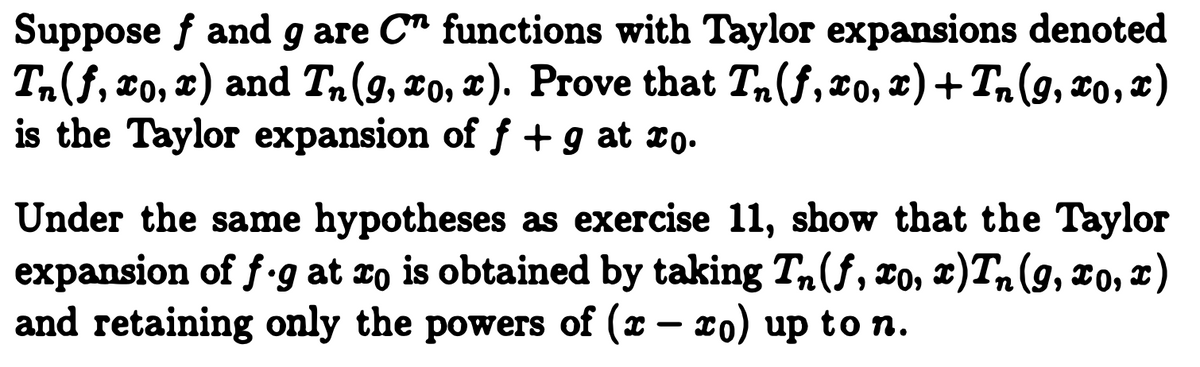 Suppose f and g are C" functions with Taylor expansions denoted
Tn(f, xo, x) and Tn(9, xo, x). Prove that T,(f, xo, x)+ Tn(9, x0, x)
is the Taylor expansion of f +g at xo.
Under the same hypotheses as exercise 11, show that the Taylor
expansion of f-g at xo is obtained by taking T,(f, To, x)Tn(9, xo, r)
and retaining only the powers of (x – xo) up to n.
