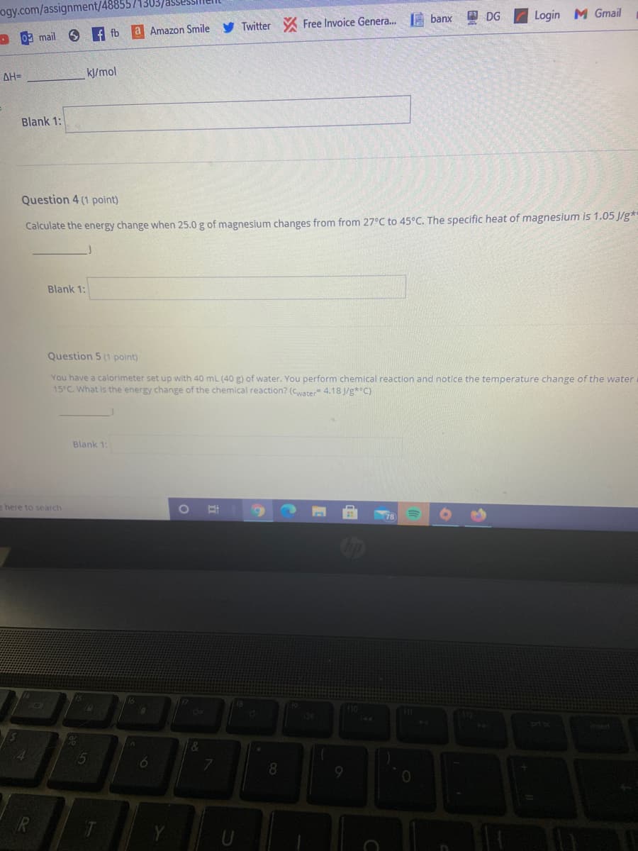 ogy.com/assignment/4885571303/
Login M Gmail
3 DG
Free Invoice Genera. A banx
f fb
a Amazon Smile y Twitter
- 09 mail
ΔΗ-
kJ/mol
Blank 1:
Question 4 (1 point)
Calculate the energy change when 25.0 g of magnesium changes from from 27°C to 45°C. The specific heat of magnesium is 1.05 J/g*
Blank 1:
Question 5 (1 point)
You have a calorimeter set up with 40 mL (40 g) of water. You perform chemical reaction and notice the temperature change of the water
15°C. What is the energy change of the chemical reaction? (Cwater 4.18 J/g**C)
Blank 1:
e here to search
insert
4.
15
8.
R
