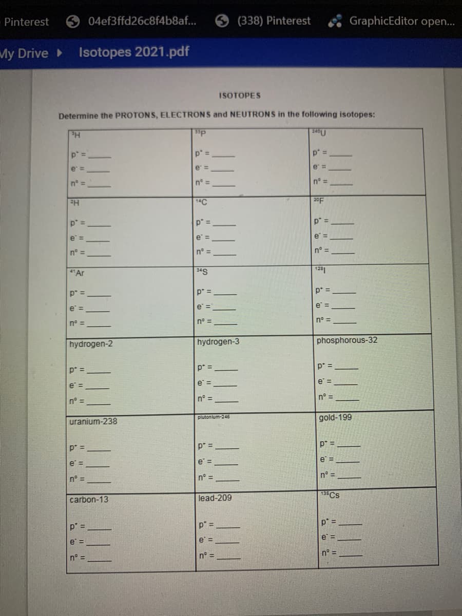 Pinterest
04ef3ffd26c8f4b8af...
(338) Pinterest
GraphicEditor open..
My Drive
Isotopes 2021.pdf
ISOTOPES
Determine the PROTONS, ELECTRONS and NEUTRONS in the following isotopes:
p* =
p* =
p* =
e =
e =
e =
n° =
n° =
n° =
20F
p* =
p* =
p* =
e =
e =
n° =
n° =
n° =
"Ar
34S
1281
p* =
p* =
p* =
e =
e =
e =
n° =
n° =
n° =
hydrogen-3
phosphorous-32
hydrogen-2
p* =
p* =
p* =
e =
e =
e =
n° =
n° =
n° =
plutonium-246
gold-199
uranium-238
p* =
p* =
p* =
e =
e =
e =
n° =
n° =
n° =
carbon-13
lead-209
135CS
p* =
p* =
p' =
e =
e =
e =
n° =
n° =
n° =
