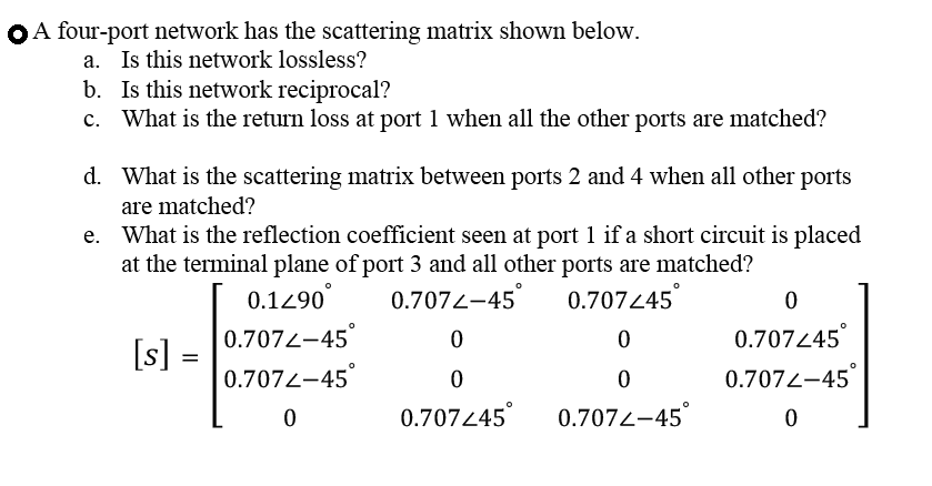 OA four-port network has the scattering matrix shown below.
a. Is this network lossless?
b. Is this network reciprocal?
c. What is the return loss at port 1 when all the other ports are matched?
d. What is the scattering matrix between ports 2 and 4 when all other ports
are matched?
e. What is the reflection coefficient seen at port 1 if a short circuit is placed
at the terminal plane of port 3 and all other ports are matched?
0.1290
0.7072-45
0.707445
0.7072-45°
0.707445°
[s]:
0.7072-45
0.7072-45
0.70745°
0.7072-45°
