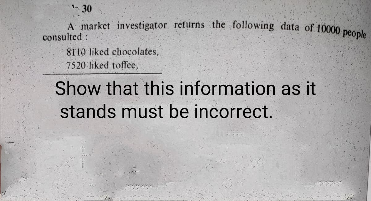 A market investigator. returns the following data of 10000 people
30
consulted:
8110 liked chocolates,
7520 liked toffee,
Show that this information as it
stands must be incorrect.
