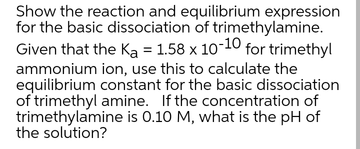 Show the reaction and equilibrium expression
for the basic dissociation of trimethylamine.
-10
Given that the Ka = 1.58 x 10 for trimethyl
ammonium ion, use this to calculate the
equilibrium constant for the basic dissociation
of trimethyl amine. If the concentration of
trimethylamine is 0.10 M, what is the pH of
the solution?
