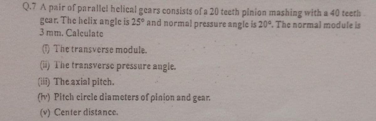Q.7 A pair of parallel helical gears consists of a 20 teeth pinion mashing with a 40 teeth
gear. The helix angle is 25° and normal pressure angle is 20°. The normal module is
3 mm. Calculatc
() The transverse module.
(ii) The transverse pressure angle.
(ii) The axial pitch.
(tv) Pitch circle diameters of pinion and gear.
(v) Center distance.
