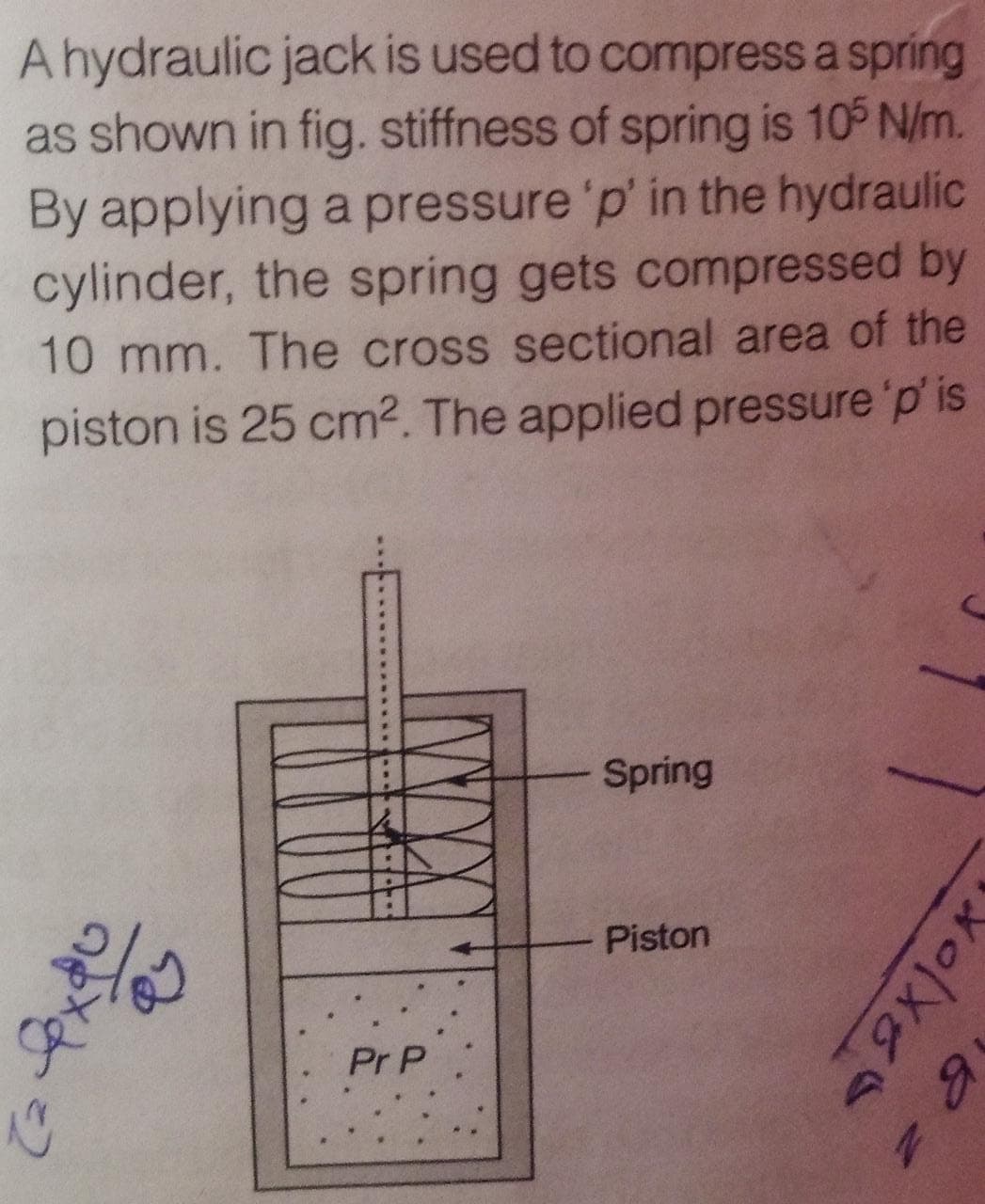 A hydraulic jack is used to compress a spring
as shown in fig. stiffness of spring is 10 N/m.
By applying a pressure 'p' in the hydraulic
cylinder, the spring gets compressed by
10 mm. The cross sectional area of the
piston is 25 cm². The applied pressure 'p' is
Spring
Piston
Pr P
