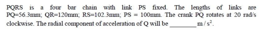 PQRS is a
PQ=56.3mm; QR=120mm; RS=102.3mm; PS = 100mm. The crank PQ rotates at 20 rad/s
four bar chain with link PS fixed. The lengths of links
are
clockwise. The radial component of acceleration of Q will be
m/s.
