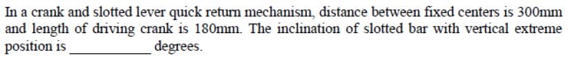In a crank and slotted lever quick return mechanism, distance between fixed centers is 300mm
and length of driving crank is 180mm. The inclination of slotted bar with vertical extreme
position is
degrees.
