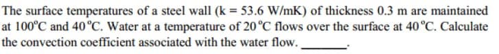 The surface temperatures of a steel wall (k = 53.6 W/mK) of thickness 0.3 m are maintained
at 100°C and 40°C. Water at a temperature of 20°C flows over the surface at 40°C. Calculate
the convection coefficient associated with the water flow.
