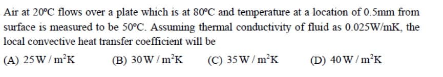 Air at 20°C flows over a plate which is at 80°C and temperature at a location of 0.5mm from
surface is measured to be 50°C. Assuming themal conductivity of fluid as 0.025W/mK, the
local convective heat transfer coefficient will be
(A) 25W/ m²K
(B) 30W / m²K
(C) 35W/ m²K
(D) 40 W / m²K
