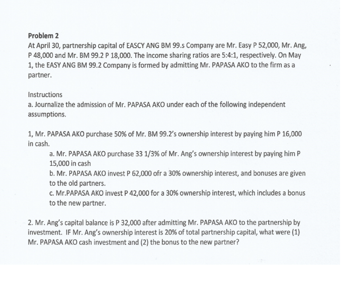 Problem 2
At April 30, partnership capital of EASCY ANG BM 99.s Company are Mr. Easy P 52,000, Mr. Ang,
P 48,000 and Mr. BM 99.2 P 18,000. The income sharing ratios are 5:4:1, respectively. On May
1, the EASY ANG BM 99.2 Company is formed by admitting Mr. PAPASA AKO to the firm as a
partner.
Instructions
a. Journalize the admission of Mr. PAPASA AKO under each of the following independent
assumptions.
1, Mr. PAPASA AKO purchase 50% of Mr. BM 99.2's ownership interest by paying him P 16,000
in cash.
a. Mr. PAPASA AKO purchase 33 1/3% of Mr. Ang's ownership interest by paying him P
15,000 in cash
b. Mr. PAPASA AKO invest P 62,000 ofr a 30% ownership interest, and bonuses are given
to the old partners.
c. Mr.PAPASA AKO invest P 42,000 for a 30% ownership interest, which includes a bonus
to the new partner.
2. Mr. Ang's capital balance is P 32,000 after admitting Mr. PAPASA AKO to the partnership by
investment. IF Mr. Ang's ownership interest is 20% of total partnership capital, what were (1)
Mr. PAPASA AKO cash investment and (2) the bonus to the new partner?
