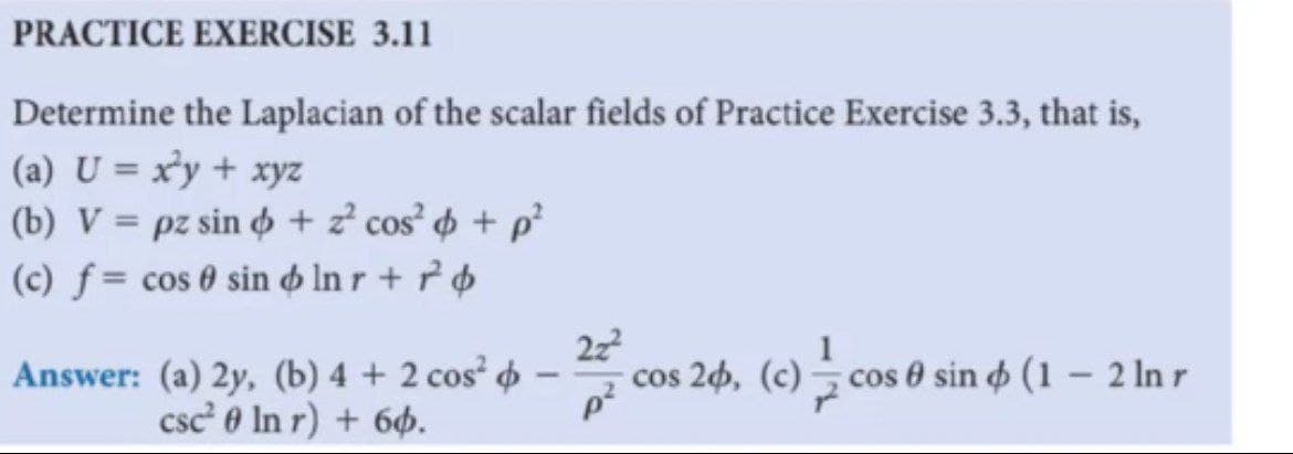 PRACTICE EXERCISE 3.11
Determine the Laplacian of the scalar fields of Practice Exercise 3.3, that is,
(a) U = x³y + xyz
(b) V = pz sin o + z² cos' + p²
(c) f = cos 0 sin o In r + ² ¢
Answer: (a) 2y, (b) 4 + 2 cos p
22
2h, (c)– cos 0 sin o (1 – 2 In r
-
-
csc 0 In r) + 66.
p²

