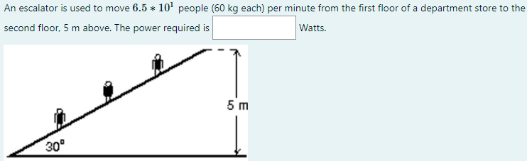 An escalator is used to move 6.5 * 10' people (60 kg each) per minute from the first floor of a department store to the
second floor, 5 m above. The power required is
Watts.
5 m
30°
