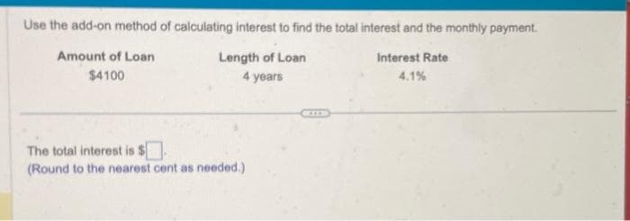 Use the add-on method of calculating interest to find the total interest and the monthly payment.
Interest Rate
4.1%
Amount of Loan
$4100
Length of Loan
4 years
The total interest is $
(Round to the nearest cent as needed.)