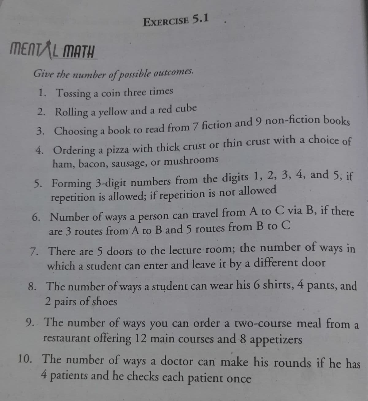 EXERCISE 5.1
MENTAL MATH
Give the number of possible outcomes.
1. Tossing a coin three times
2. Rolling a yellow and a red cube
3. Choosing a book to read from 7 fiction and 9 non-fiction books
4. Ordering a pizza with thick crust or thin crust with a choice of
ham, bacon, sausage, or mushrooms
5. Forming 3-digit numbers from the digits 1, 2, 3, 4, and 5, if
repetition is allowed; if repetition is not allowed
6. Number of ways a person can travel from A to C via B, if there
are 3 routes from A to B and 5 routes from B to C
7. There are 5 doors to the lecture room; the number of
which a student can enter and leave it by a different door
ways
in
8. The number of ways a student can wear his 6 shirts, 4 pants, and
2 pairs of shoes
9. The number of ways you can order a two-course meal from
a
restaurant offering 12 main courses and 8 appetizers
10. The number of ways a doctor can make his rounds if he has
4 patients and he checks each patient once
