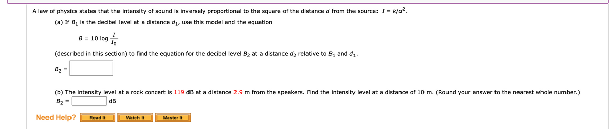 A law of physics states that the intensity of sound is inversely proportional to the square of the distance d from the source: I = k/d2.
(a) If B1 is the decibel level at a distance di, use this model and the equation
I
B = 10 log
Io
(described in this section) to find the equation for the decibel level B2 at a distance d relative to B1 and d1.
B2
%3D
(b) The intensity level at a rock concert is 119 dB at a distance 2.9 m from the speakers. Find the intensity level at a distance of 10 m. (Round your answer to the nearest whole number.)
B2 =
dB
%3D
Need Help?
Watch It
Read It
Master It
